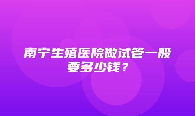 南宁生殖医院做试管一般要多少钱？