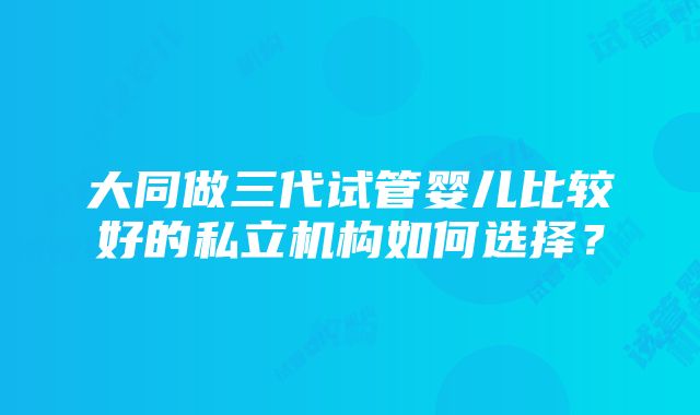 大同做三代试管婴儿比较好的私立机构如何选择？