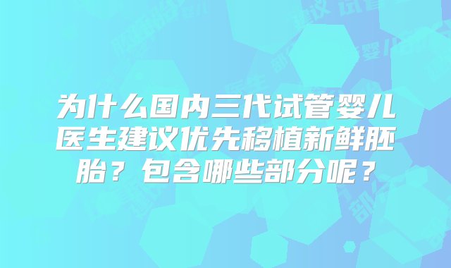 为什么国内三代试管婴儿医生建议优先移植新鲜胚胎？包含哪些部分呢？