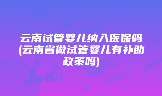 云南试管婴儿纳入医保吗(云南省做试管婴儿有补助政策吗)