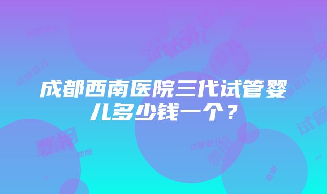 成都西南医院三代试管婴儿多少钱一个？