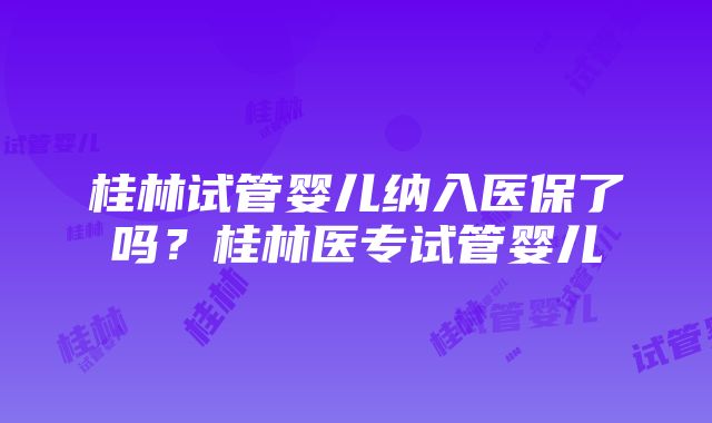 桂林试管婴儿纳入医保了吗？桂林医专试管婴儿