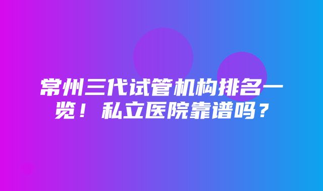 常州三代试管机构排名一览！私立医院靠谱吗？