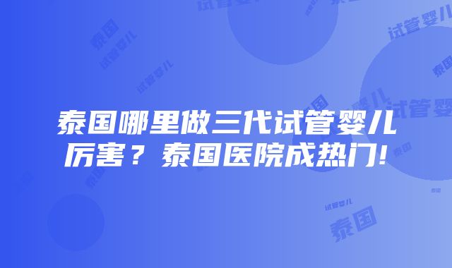 泰国哪里做三代试管婴儿厉害？泰国医院成热门!