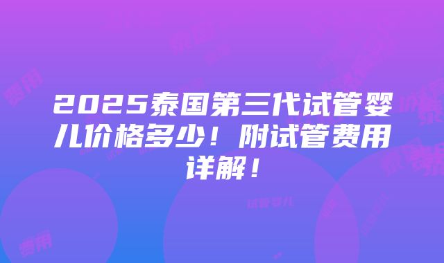 2025泰国第三代试管婴儿价格多少！附试管费用详解！