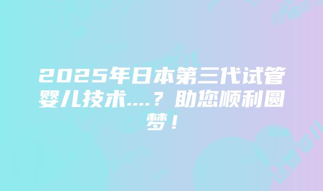 2025年日本第三代试管婴儿技术....？助您顺利圆梦！