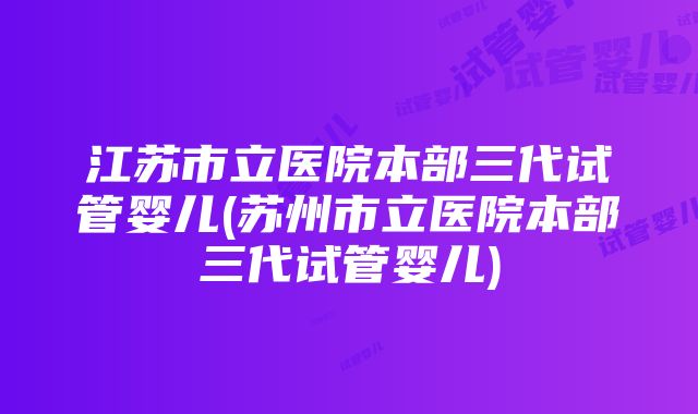 江苏市立医院本部三代试管婴儿(苏州市立医院本部三代试管婴儿)