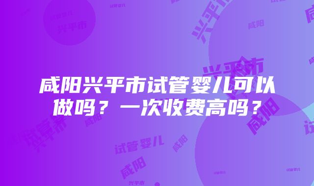 咸阳兴平市试管婴儿可以做吗？一次收费高吗？