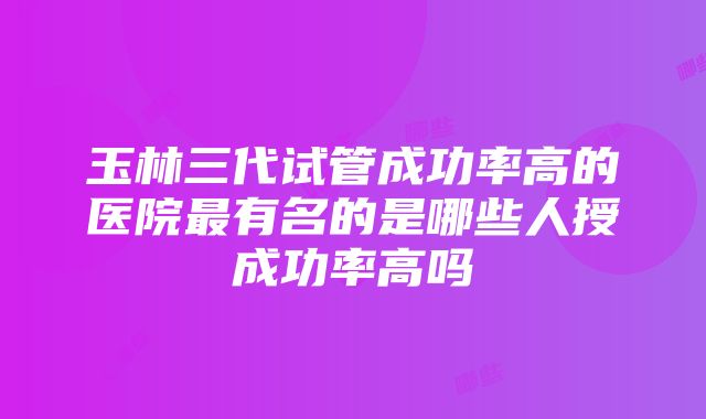 玉林三代试管成功率高的医院最有名的是哪些人授成功率高吗