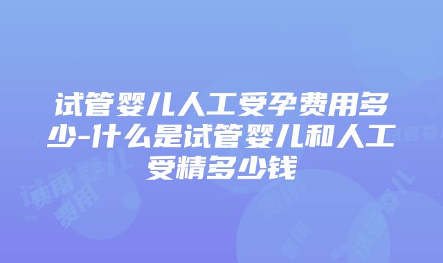 试管婴儿人工受孕费用多少-什么是试管婴儿和人工受精多少钱