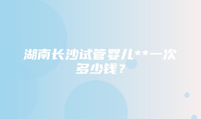 湖南长沙试管婴儿**一次多少钱？