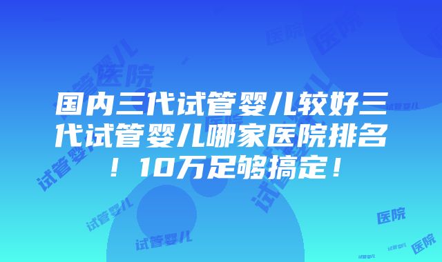 国内三代试管婴儿较好三代试管婴儿哪家医院排名！10万足够搞定！