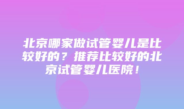 北京哪家做试管婴儿是比较好的？推荐比较好的北京试管婴儿医院！