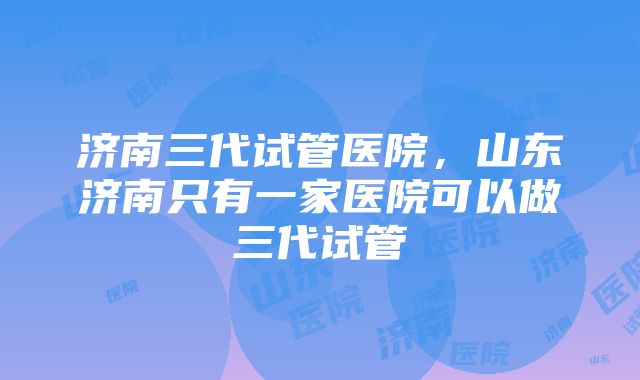 济南三代试管医院，山东济南只有一家医院可以做三代试管