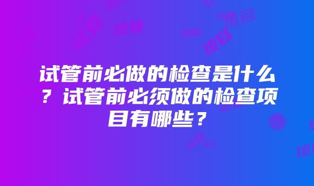 试管前必做的检查是什么？试管前必须做的检查项目有哪些？