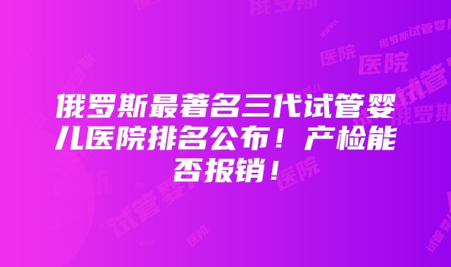 俄罗斯最著名三代试管婴儿医院排名公布！产检能否报销！