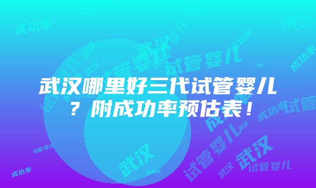 武汉哪里好三代试管婴儿？附成功率预估表！