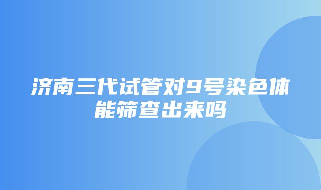 济南三代试管对9号染色体能筛查出来吗