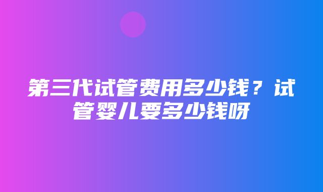 第三代试管费用多少钱？试管婴儿要多少钱呀