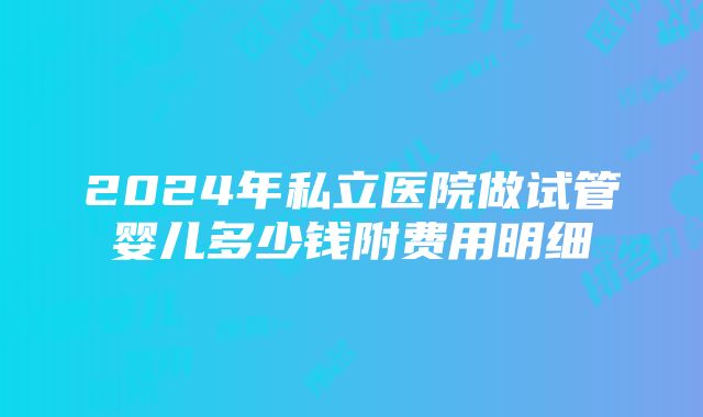 2024年私立医院做试管婴儿多少钱附费用明细