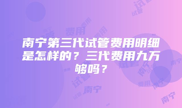 南宁第三代试管费用明细是怎样的？三代费用九万够吗？