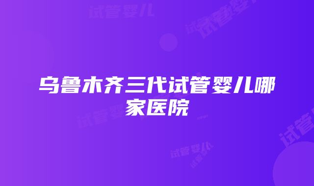 乌鲁木齐三代试管婴儿哪家医院