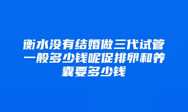 衡水没有结婚做三代试管一般多少钱呢促排卵和养囊要多少钱