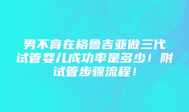 男不育在格鲁吉亚做三代试管婴儿成功率是多少！附试管步骤流程！