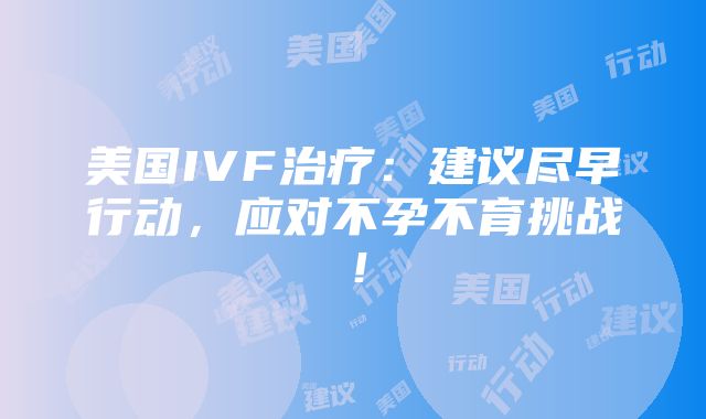 美国IVF治疗：建议尽早行动，应对不孕不育挑战！