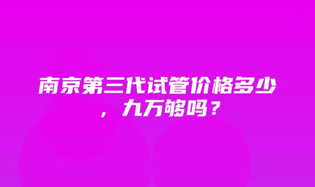 南京第三代试管价格多少，九万够吗？