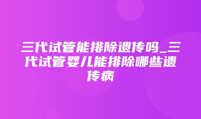 三代试管能排除遗传吗_三代试管婴儿能排除哪些遗传病