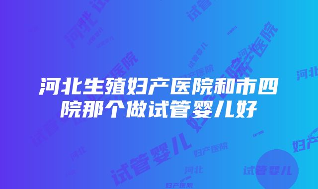 河北生殖妇产医院和市四院那个做试管婴儿好