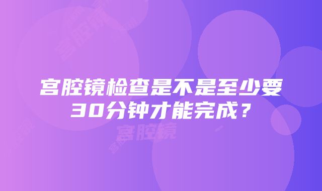 宫腔镜检查是不是至少要30分钟才能完成？