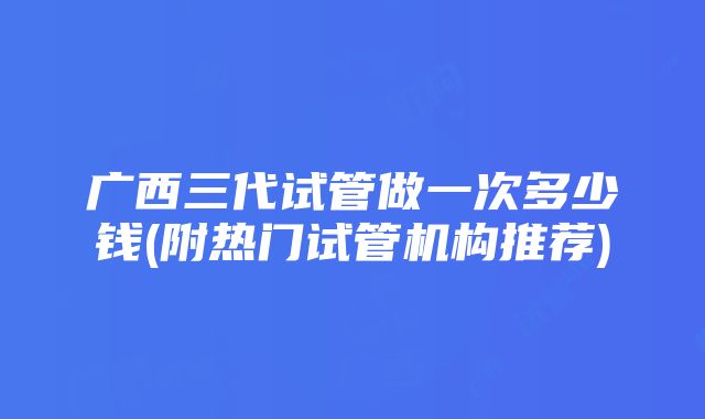 广西三代试管做一次多少钱(附热门试管机构推荐)