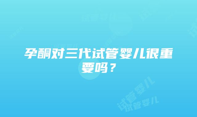 孕酮对三代试管婴儿很重要吗？