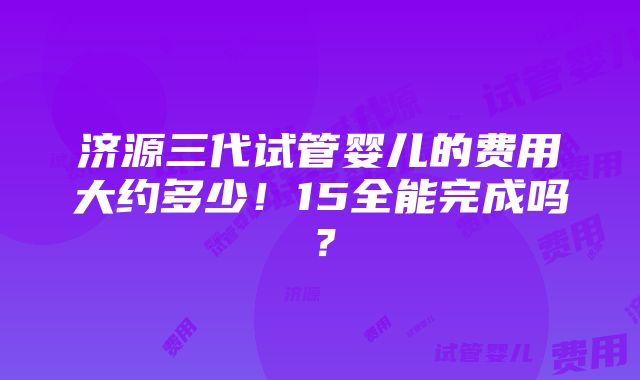 济源三代试管婴儿的费用大约多少！15全能完成吗？