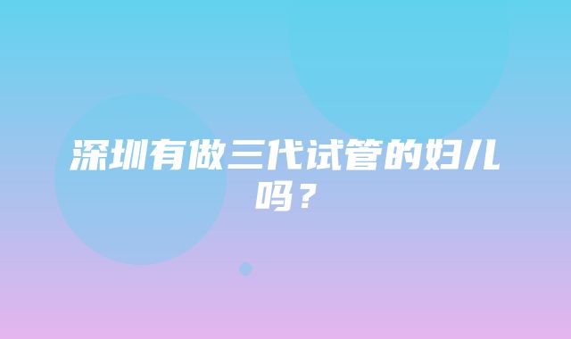 深圳有做三代试管的妇儿吗？