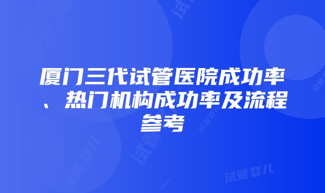 厦门三代试管医院成功率、热门机构成功率及流程参考