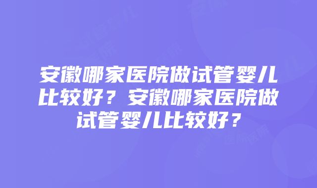 安徽哪家医院做试管婴儿比较好？安徽哪家医院做试管婴儿比较好？