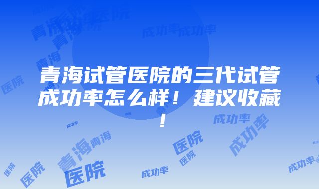 青海试管医院的三代试管成功率怎么样！建议收藏！