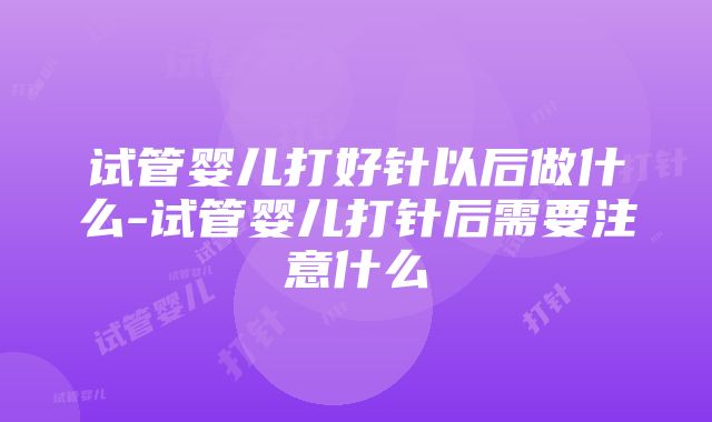 试管婴儿打好针以后做什么-试管婴儿打针后需要注意什么