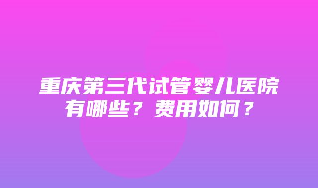 重庆第三代试管婴儿医院有哪些？费用如何？