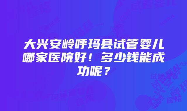 大兴安岭呼玛县试管婴儿哪家医院好！多少钱能成功呢？