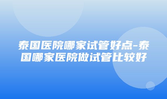 泰国医院哪家试管好点-泰国哪家医院做试管比较好