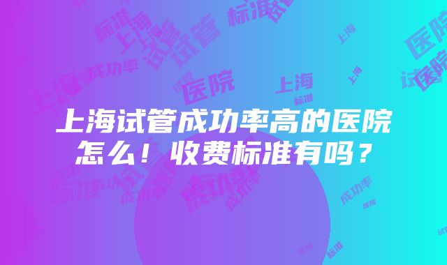 上海试管成功率高的医院怎么！收费标准有吗？