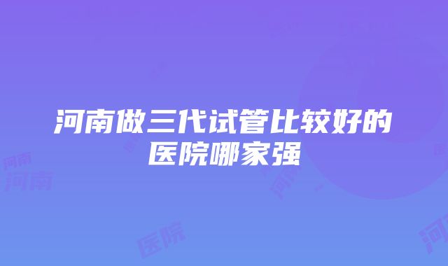 河南做三代试管比较好的医院哪家强