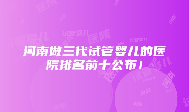 河南做三代试管婴儿的医院排名前十公布！