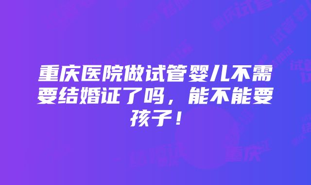 重庆医院做试管婴儿不需要结婚证了吗，能不能要孩子！