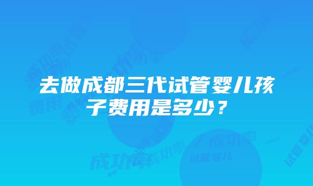 去做成都三代试管婴儿孩子费用是多少？