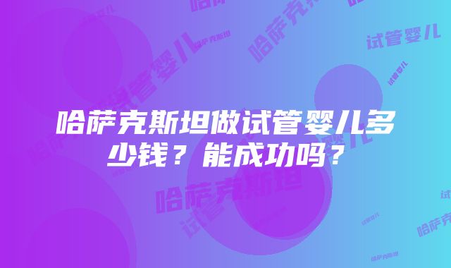 哈萨克斯坦做试管婴儿多少钱？能成功吗？